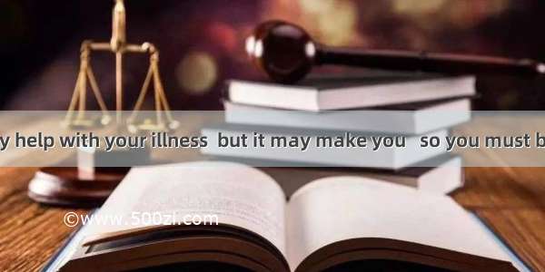 A medicine may help with your illness  but it may make you   so you must be careful not to