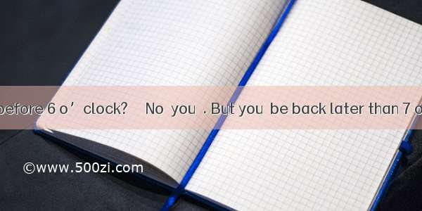 ––  I come back before 6 o’clock?–– No  you  . But you  be back later than 7 o’clock.A. Ne