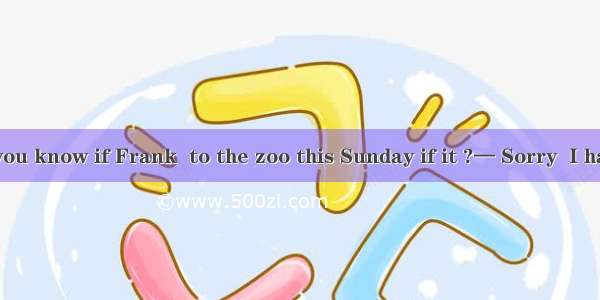 — Tommy  do you know if Frank  to the zoo this Sunday if it ?— Sorry  I have no idea.l be