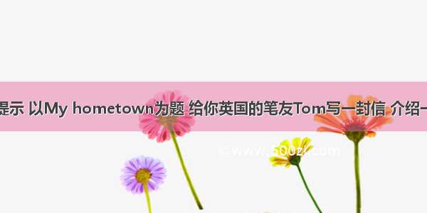 请根据以下提示 以My hometown为题 给你英国的笔友Tom写一封信 介绍一下你家乡的