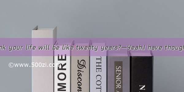 —What do you think your life will be like twenty years?—Yeah.I have thought about it three