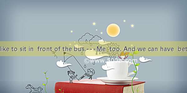 ---I would like to sit in  front of the bus.---Me  too. And we can have  better view.A. /