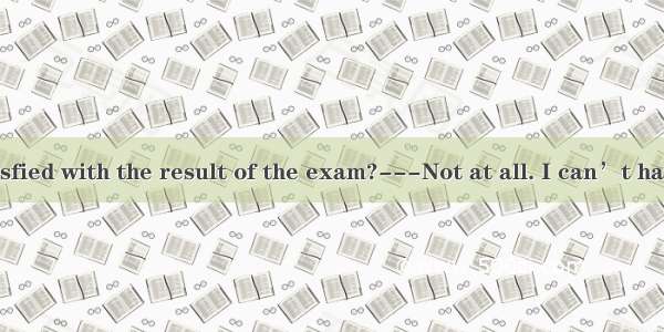 ---Are you satisfied with the result of the exam?---Not at all. I can’t have.A. a worse on