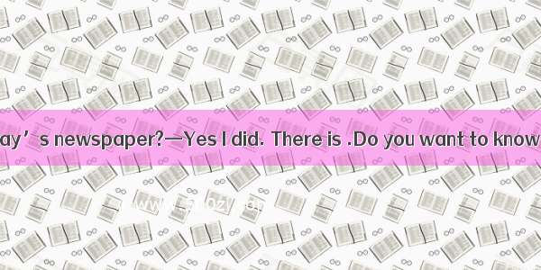 —Did you read today’s newspaper?—Yes I did. There is .Do you want to know it? A. exciting