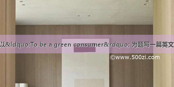 请根据中文提示 以“To be a green consumer” 为题写一篇英文短文。80词左右。