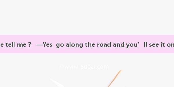 —Could you please tell me ？ —Yes  go along the road and you’ll see it on your right.A. wha