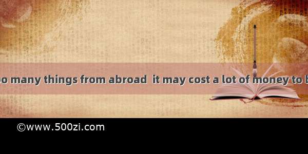 Try not to buy too many things from abroad  it may cost a lot of money to bring them back.