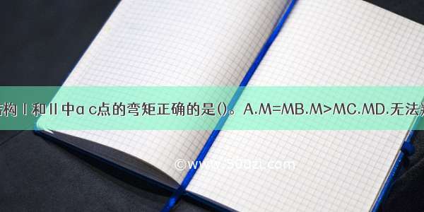 关于下列结构Ⅰ和Ⅱ中a c点的弯矩正确的是()。A.M=MB.M>MC.MD.无法判断ABCD