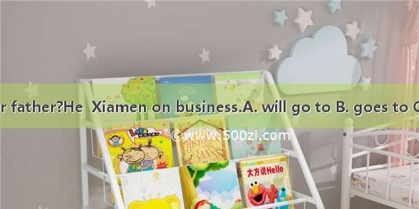 Where is your father?He  Xiamen on business.A. will go to B. goes to C. has gone to