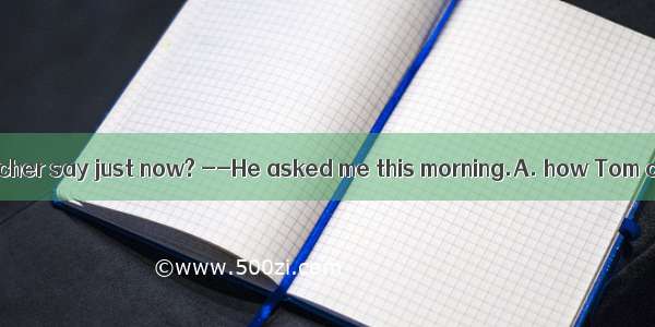 What did your teacher say just now? --He asked me this morning.A. how Tom comes to scho