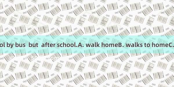 He goes to school by bus  but  after school.A. walk homeB. walks to homeC. on foot homeD.