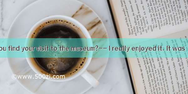 -How did you find your visit to the museum?-- I really enjoyed it. It was  than I e