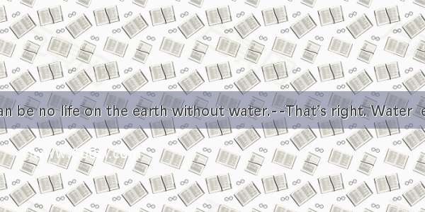 ----There can be no life on the earth without water.--That’s right. Water  everywhere.A