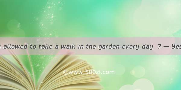 — The sick man’s allowed to take a walk in the garden every day  ? — Yes  I think so.A. is