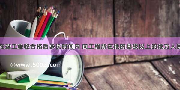 建设单位应在竣工验收合格后多长时间内 向工程所在地的县级以上的地方人民政府行政主