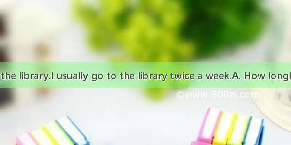 do you go to the library.I usually go to the library twice a week.A. How longB. How oftenC