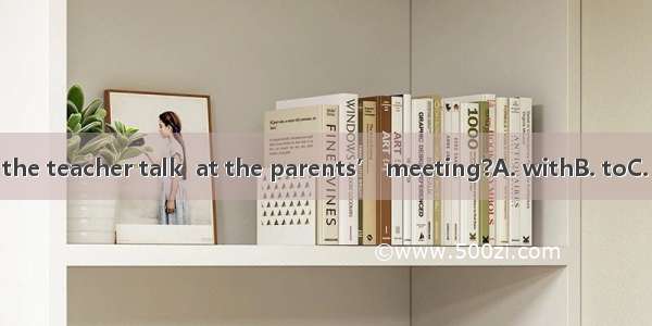 What did the teacher talk  at the parents’ meeting?A. withB. toC. aboutD. /