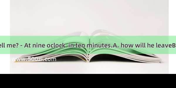 - Could you tell me? - At nine oclock  in ten minutes.A. how will he leaveB. when he has