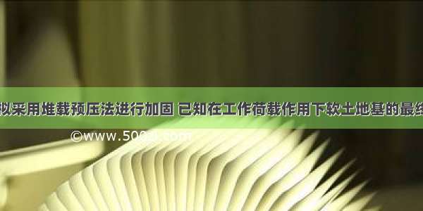 某软土地基拟采用堆载预压法进行加固 已知在工作荷载作用下软土地基的最终固结沉降量