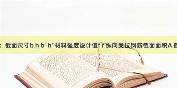 已知：截面尺寸b h b′ h′ 材料强度设计值f f 纵向受拉钢筋截面面积A 截面弯