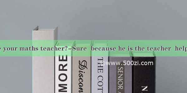 ---Do you like your maths teacher?-Sure  because he is the teacher  helps me a lot.A. w