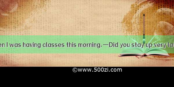 —I felt very  when I was having classes this morning.—Did you stay up very late last night