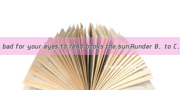 It’s bad for your eyes to read books the sun.Aunder B．to C．in