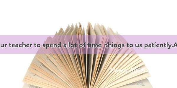 It’s patient  our teacher to spend a lot of time  things to us patiently.A. of  explaining