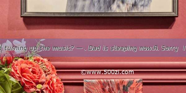 — Would you mind turning up the music? — . Dad is sleeping now.A. Sorry  I can’t do it B.