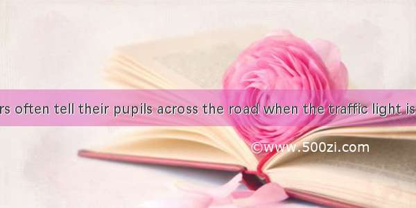 The teachers often tell their pupils across the road when the traffic light is red. A. don