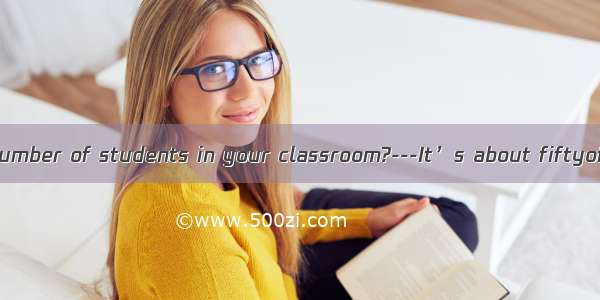 - What’s the number of students in your classroom?---It’s about fiftyof them are gir