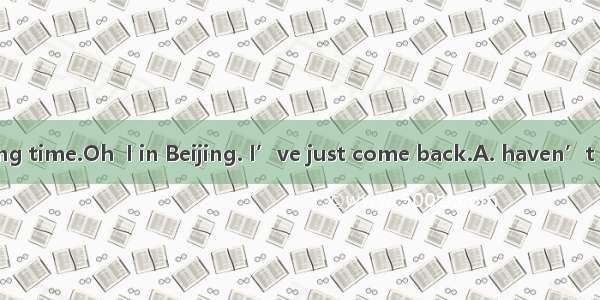 —I you for a long time.Oh  I in Beijing. I’ve just come back.A. haven’t seen; amB. didn