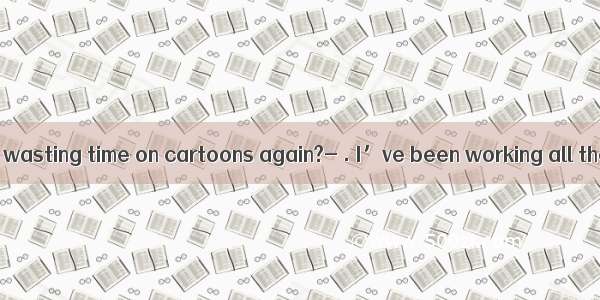 Have you been wasting time on cartoons again?- . I’ve been working all the time and