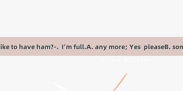 ---Would you like to have ham?-.  I’m full.A. any more; Yes  pleaseB. some more; No  pl