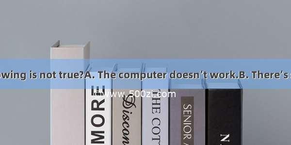 Which of the following is not true?A. The computer doesn’t work.B. There’s something wrong