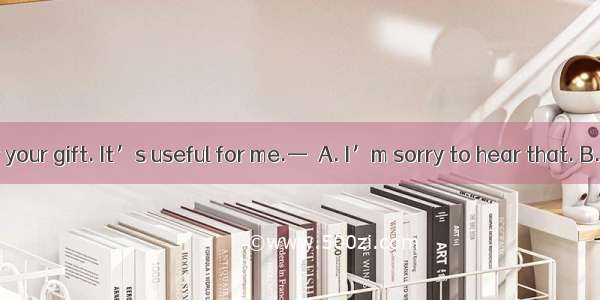 —Thank you for your gift. It’s useful for me.—  A. I’m sorry to hear that. B. I’m glad you