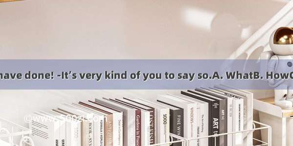 - hard work you have done! -It’s very kind of you to say so.A. WhatB. HowC. What aD. How a