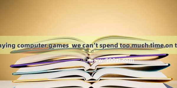 all of us enjoy playing computer games  we can’t spend too much time on them.A. Although