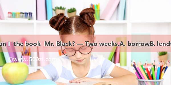 —How long can I  the book  Mr. Black? — Two weeks.A. borrowB. lendC. haveD. keep