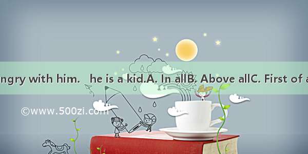 Don’t be angry with him.   he is a kid.A. In allB. Above allC. First of allD. After all