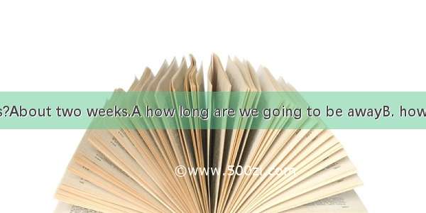 Could you tell us?About two weeks.A how long are we going to be awayB. how often we are go