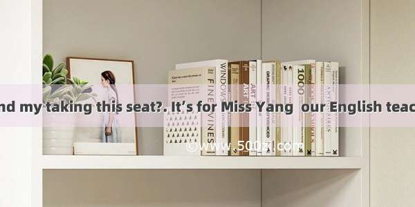 -- Do you mind my taking this seat?. It’s for Miss Yang  our English teacher.A. Better