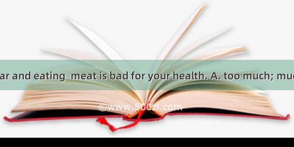 The meat is  dear and eating  meat is bad for your health. A. too much; much tooB. too mu