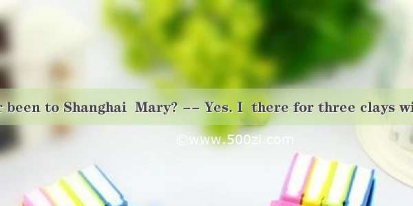 Have you ever been to Shanghai  Mary? -- Yes. I  there for three clays with my parents