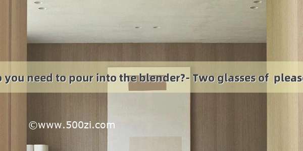 How  milk do you need to pour into the blender?- Two glasses of  please. A. many B.