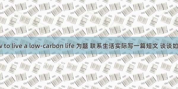 以How to live a low-carbon life 为题 联系生活实际写一篇短文 谈谈如何在日