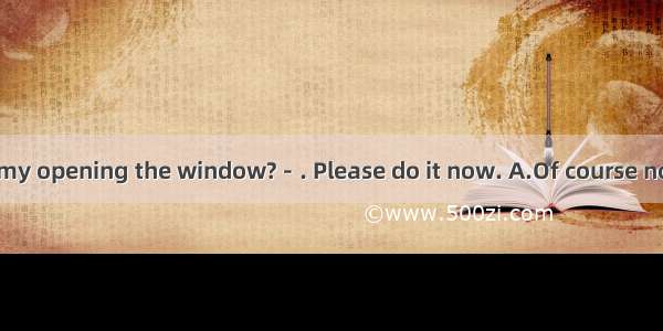 －Do you mind my opening the window?－. Please do it now. A.Of course not. B. Yes  I do. C.