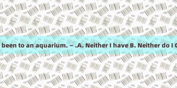 —He’s never been to an aquarium. — .A. Neither I have B. Neither do I C. Me neither