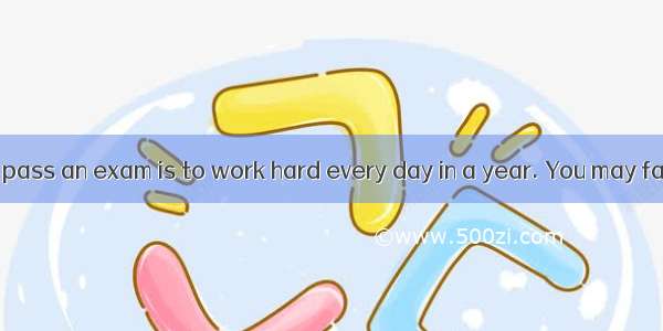 A good way to pass an exam is to work hard every day in a year. You may fail in an exam  i