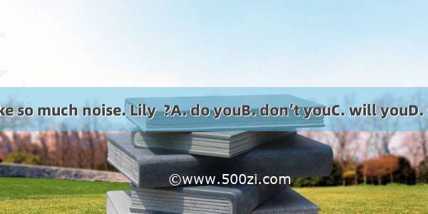 Don’t make so much noise. Lily  ?A. do youB. don’t youC. will youD. won’t you